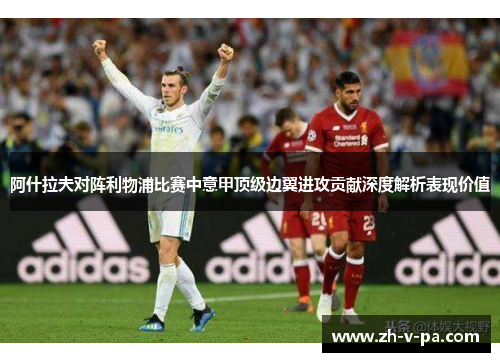 阿什拉夫对阵利物浦比赛中意甲顶级边翼进攻贡献深度解析表现价值 阿什拉夫对阵利物浦比赛中意甲顶级边翼进攻贡献深度解析表现价值