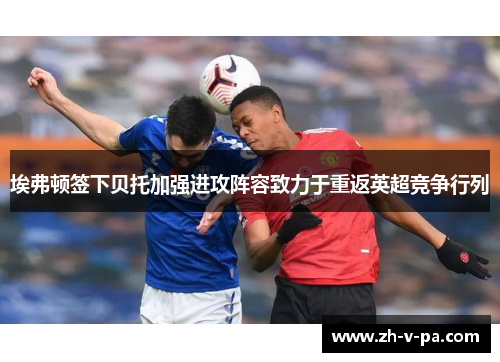 埃弗顿签下贝托加强进攻阵容致力于重返英超竞争行列 埃弗顿签下贝托加强进攻阵容致力于重返英超竞争行列