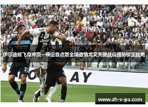 伊尔迪兹飞身冲顶一锤定音点燃全场激情尤文关键战役强势锁定胜局