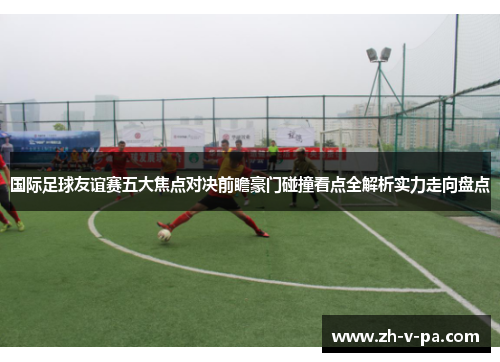 国际足球友谊赛五大焦点对决前瞻豪门碰撞看点全解析实力走向盘点