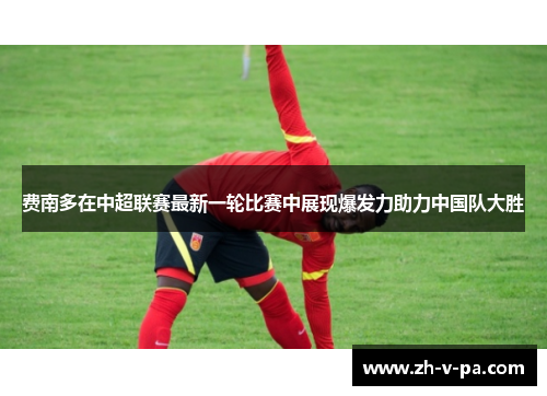费南多在中超联赛最新一轮比赛中展现爆发力助力中国队大胜